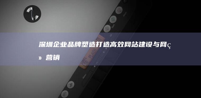 深圳企业品牌塑造：打造高效网站建设与网络营销双向驱动