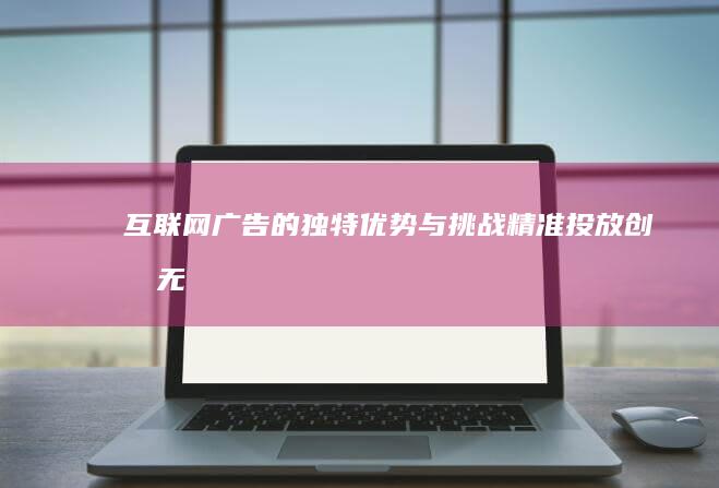 互联网广告的独特优势与挑战：精准投放、创意无限与实时追踪